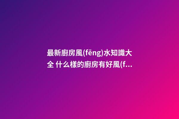 最新廚房風(fēng)水知識大全 什么樣的廚房有好風(fēng)水